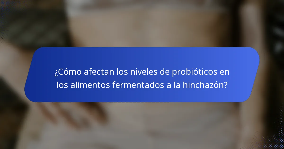 ¿Cómo afectan los niveles de probióticos en los alimentos fermentados a la hinchazón?