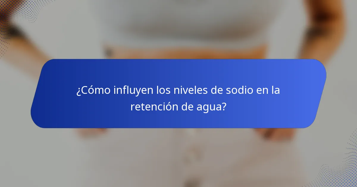 ¿Cómo influyen los niveles de sodio en la retención de agua?