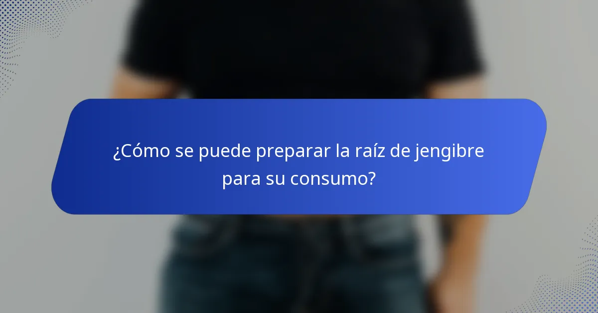 ¿Cómo se puede preparar la raíz de jengibre para su consumo?