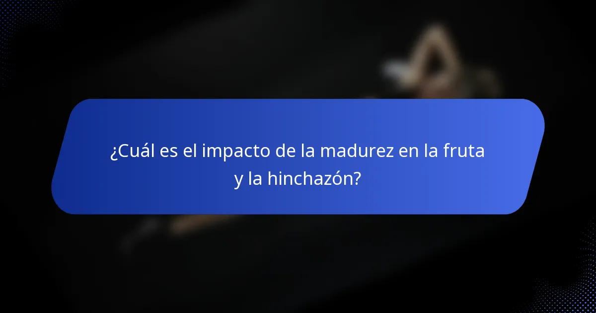 ¿Cuál es el impacto de la madurez en la fruta y la hinchazón?
