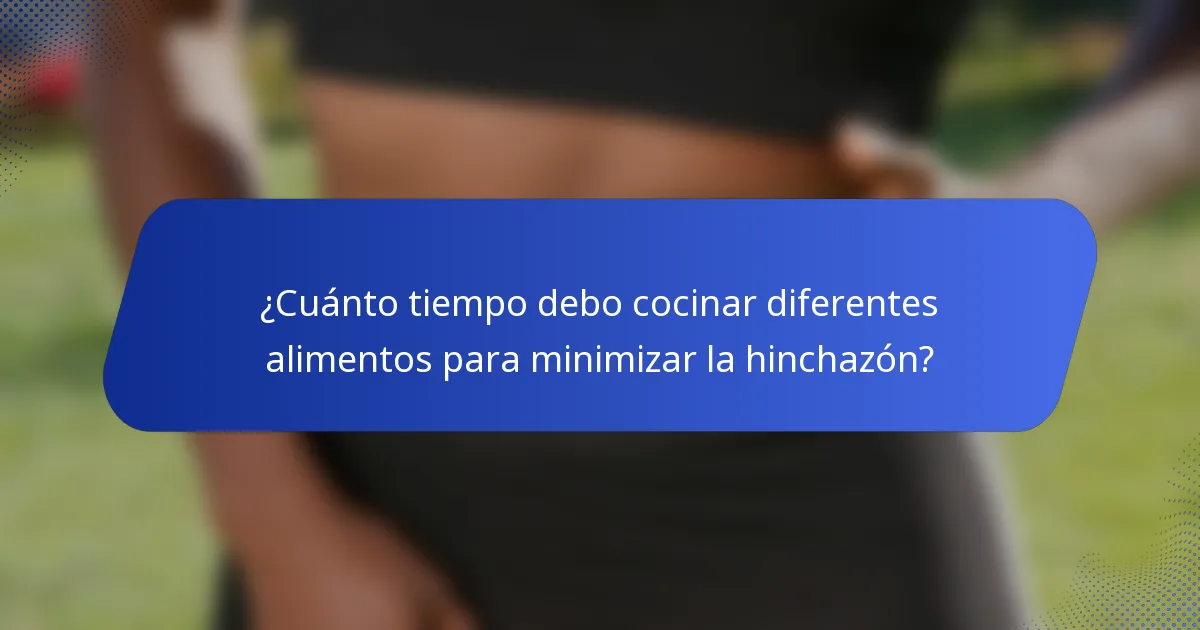 ¿Cuánto tiempo debo cocinar diferentes alimentos para minimizar la hinchazón?